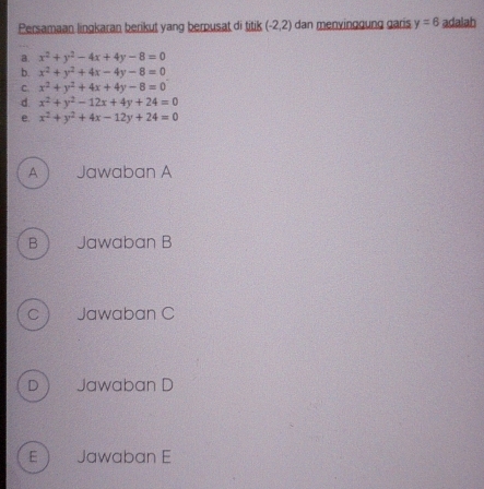 Persamaan lingkaran berikut yang berpusat di titik (-2,2) dan menyinggung garis y=6 adalah
a. x^2+y^2-4x+4y-8=0
b. x^2+y^2+4x-4y-8=0
C x^2+y^2+4x+4y-8=0
d x^2+y^2-12x+4y+24=0
e x^2+y^2+4x-12y+24=0
A Jawaban A
B Jawaban B
C Jawaban C
D Jawaban D
E Jawaban E