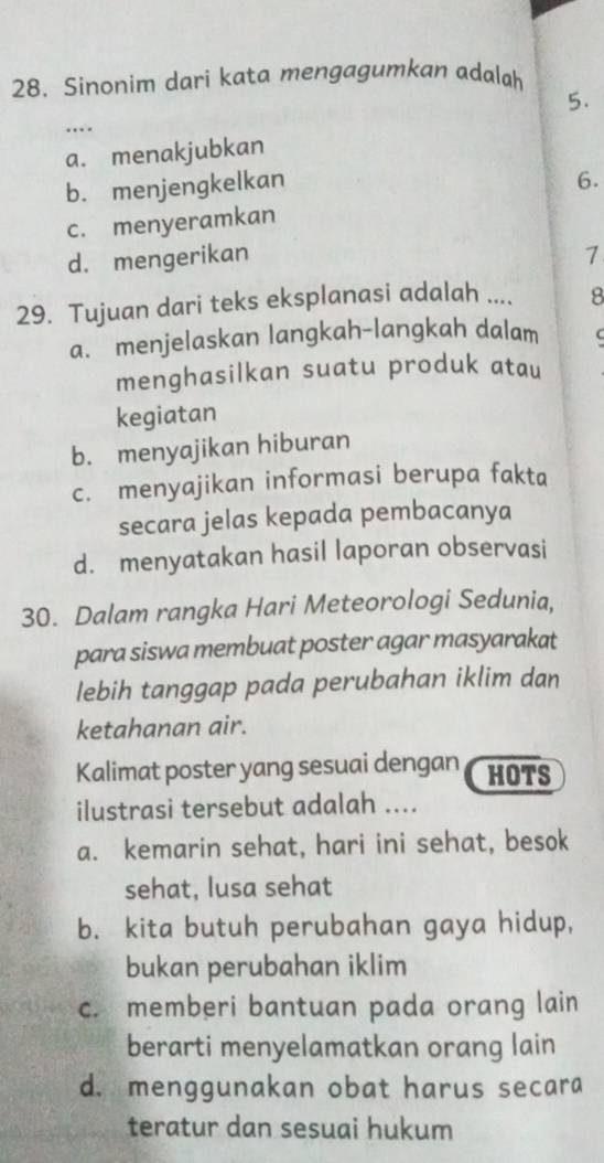 Sinonim dari kata mengagumkan adalah
5.
…
a. menakjubkan
b. menjengkelkan
6.
c. menyeramkan
d. mengerikan 1
29. Tujuan dari teks eksplanasi adalah .... 8
a. menjelaskan langkah-langkah dalam C
menghasilkan suatu produk atau
kegiatan
b. menyajikan hiburan
c. menyajikan informasi berupa fakta
secara jelas kepada pembacanya
d. menyatakan hasil laporan observasi
30. Dalam rangka Hari Meteorologi Sedunia,
para siswa membuat poster agar masyarakat
lebih tanggap pada perubahan iklim dan
ketahanan air.
Kalimat poster yang sesuai dengan HOTS
ilustrasi tersebut adalah ....
a. kemarin sehat, hari ini sehat, besok
sehat, lusa sehat
b. kita butuh perubahan gaya hidup,
bukan perubahan iklim
c. memberi bantuan pada orang lain
berarti menyelamatkan orang lain
d. menggunakan obat harus secara
teratur dan sesuai hukum