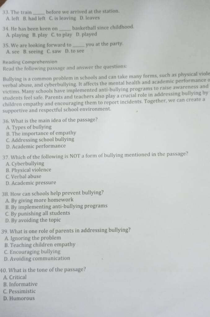 The train _before we arrived at the station.
A. left B. had left C. is leaving D. leaves
34. He has been keen on _basketball since childhood.
A. playing B. play C. to play D. played
35. We are looking forward to _you at the party.
A. see B. seeing C. saw D. to see
Reading Comprehension
Read the following passage and answer the questions:
Bullying is a common problem in schools and can take many forms, such as physical viole
verbal abuse, and cyberbullying. It affects the mental health and academic performance o
victims. Many schools have implemented anti-bullying programs to raise awareness and
students feel safe. Parents and teachers also play a crucial role in addressing bullying by
children empathy and encouraging them to report incidents. Together, we can create a
supportive and respectful school environment.
36. What is the main idea of the passage?
A. Types of bullying
B. The importance of empathy
C. Addressing school bullying
D. Academic performance
37. Which of the following is NOT a form of bullying mentioned in the passage?
A. Cyberbullying
B. Physical violence
C. Verbal abuse
D. Academic pressure
38. How can schools help prevent bullying?
A. By giving more homework
B. By implementing anti-bullying programs
C. By punishing all students
D. By avoiding the topic
39. What is one role of parents in addressing bullying?
A. Ignoring the problem
B. Teaching children empathy
C. Encouraging bullying
D. Avoiding communication
40. What is the tone of the passage?
A. Critical
B. Informative
C. Pessimistic
D. Humorous