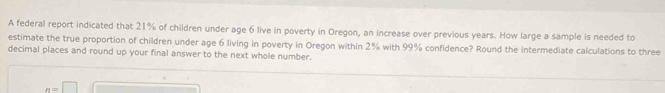 A federal report indicated that 21% of children under age 6 live in poverty in Oregon, an increase over previous years. How large a sample is needed to 
estimate the true proportion of children under age 6 living in poverty in Oregon within 2% with 99% confidence? Round the intermediate calculations to three 
decimal places and round up your final answer to the next whole number.
n=□