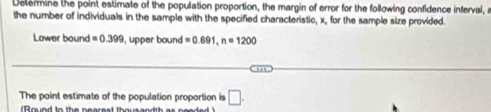 Determine the point estimate of the population proportion, the margin of error for the following confidence interval, n
the number of individuals in the sample with the specified characteristic, x, for the sample size provided. 
Lower bound =0.399 , upper bound =0.691, n=1200
The point estimate of the population proportion is □ . 
Round to the nearest