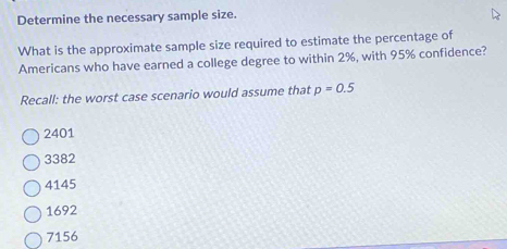 Determine the necessary sample size.
What is the approximate sample size required to estimate the percentage of
Americans who have earned a college degree to within 2%, with 95% confidence?
Recall: the worst case scenario would assume that p=0.5
2401
3382
4145
1692
7156