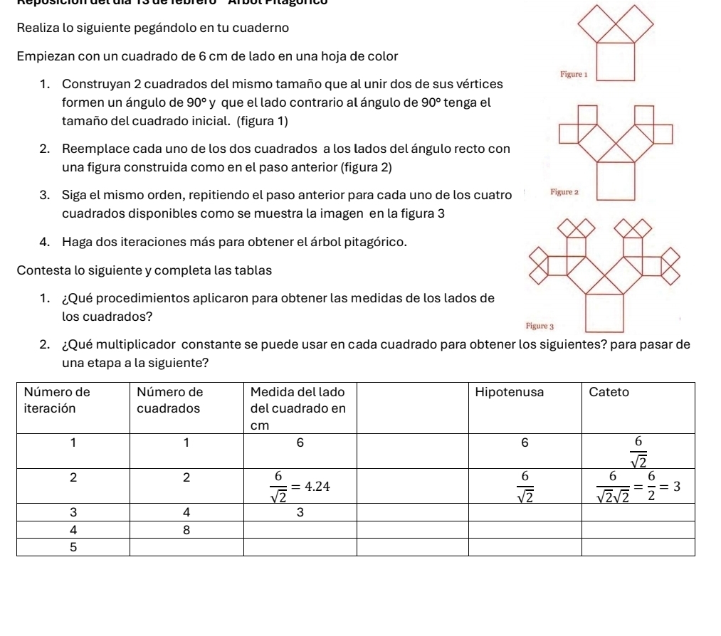 ot r ia gonc e
Realiza lo siguiente pegándolo en tu cuaderno
Empiezan con un cuadrado de 6 cm de lado en una hoja de color
1. Construyan 2 cuadrados del mismo tamaño que al unir dos de sus vértices Figure 1
formen un ángulo de 90° y que el lado contrario al ángulo de 90° tenga el
tamaño del cuadrado inicial. (figura 1)
2. Reemplace cada uno de los dos cuadrados a los lados del ángulo recto con
una figura construida como en el paso anterior (figura 2)
3. Siga el mismo orden, repitiendo el paso anterior para cada uno de los cuatro
cuadrados disponibles como se muestra la imagen en la figura 3
4. Haga dos iteraciones más para obtener el árbol pitagórico.
Contesta lo siguiente y completa las tablas
1. ¿Qué procedimientos aplicaron para obtener las medidas de los lados de
los cuadrados?
2. ¿Qué multiplicador constante se puede usar en cada cuadrado para obtener los siguientes? para pasar de
una etapa a la siguiente?