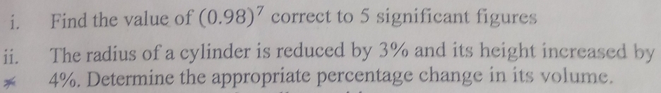 Find the value of (0.98)^7 correct to 5 significant figures 
ii. The radius of a cylinder is reduced by 3% and its height increased by 
* 4%. Determine the appropriate percentage change in its volume.