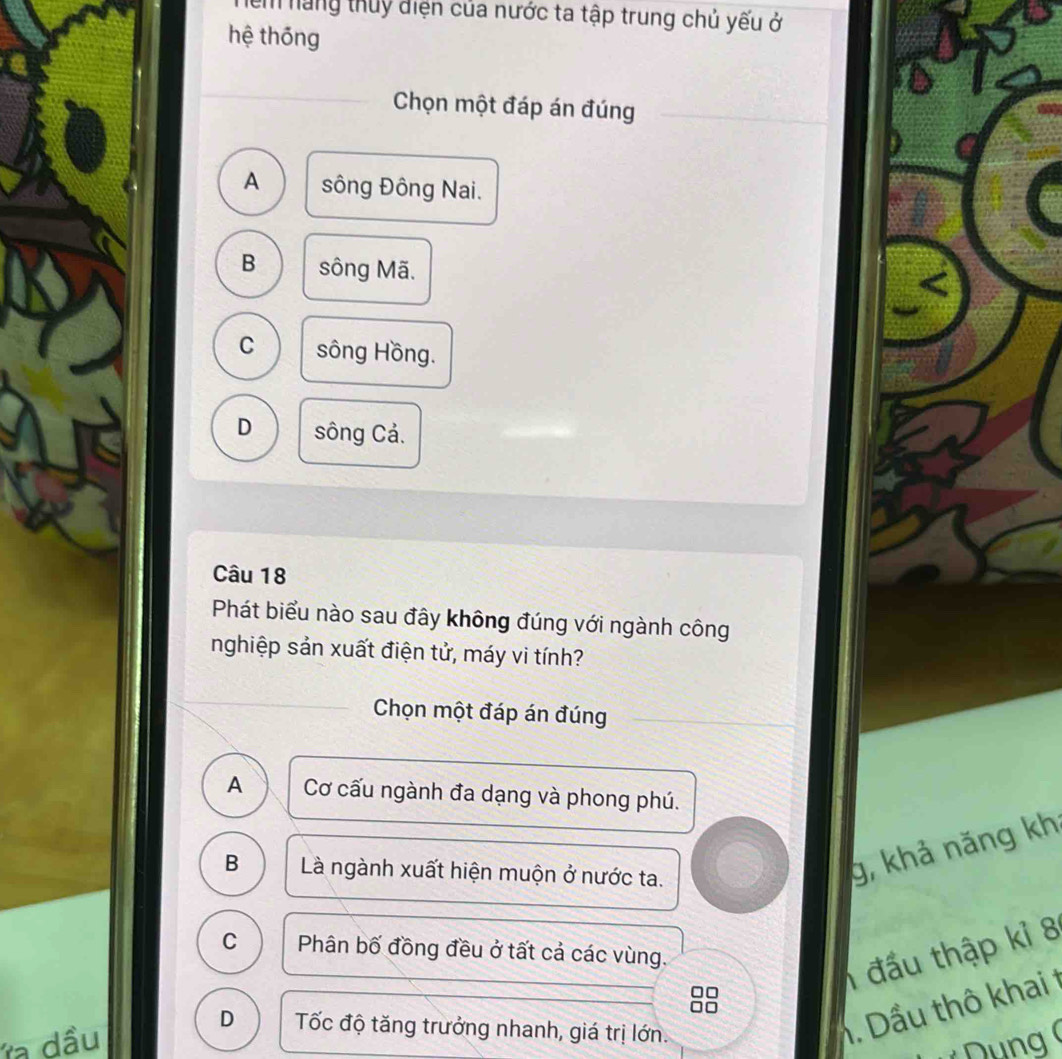 em năng thuy điện của nước ta tập trung chủ yếu ở
hệ thōng
Chọn một đáp án đúng
A sông Đông Nai.
B sông Mã.
C sông Hồng.
D sông Cả.
Câu 18
Phát biểu nào sau đây không đúng với ngành công
nghiệp sản xuất điện tử, máy vi tính?
Chọn một đáp án đúng
A Cơ cấu ngành đa dạng và phong phú.
B Là ngành xuất hiện muộn ở nước ta.
g, khả năng kh
C Phân bố đồng đều ở tất cả các vùng.
đấu thập kỉ 8
a dầu
D Tốc độ tăng trưởng nhanh, giá trị lớn.
1. Dầu thô khai t
ung