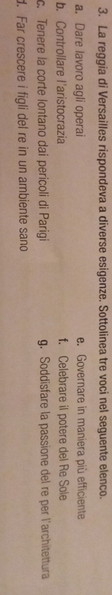 La reggia di Versailles rispondeva a diverse esigenze. Sottolinea tre voci nel seguente elenco.
a. Dare lavoro agli operai e. Governare in maniera più efficiente
b. Controllare l'aristocrazia f. Celebrare il potere del Re Sole
c. Tenere la corte lontano dai pericoli di Parigi g. Soddisfare la passione del re per l'architettura
d. Far crescere i figli del re in un ambiente sano