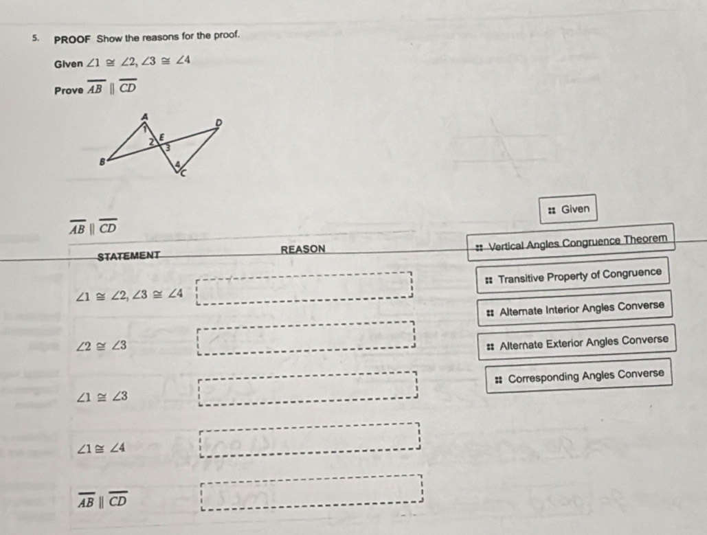 PROOF Show the reasons for the proof. 
Given ∠ 1≌ ∠ 2, ∠ 3≌ ∠ 4
Prove overline ABparallel overline CD
: Given
overline ABparallel overline CD
STATEMENT REASON 
:: Vertical Angles Congruence Theorem
∠ 1≌ ∠ 2, ∠ 3≌ ∠ 4 □ == Transitive Property of Congruence 
= Alternate Interior Angles Converse
∠ 2≌ ∠ 3 □ 
# Alternate Exterior Angles Converse
∠ 1≌ ∠ 3 □ = Corresponding Angles Converse
∠ 1≌ ∠ 4 □ □
overline ABparallel overline CD □