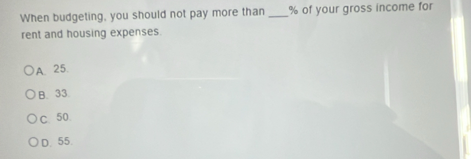 When budgeting, you should not pay more than _ % of your gross income for
rent and housing expenses.
A. 25.
B. 33.
C、 50
D. 55.