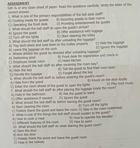 ASSESSMENT
Get ¼ or any clean sheet of paper. Read the questions carefully. Write the letter of the
correct answer.
1. What is one of the primary responsibilities of the bell desk staff?
A) Cooking meals for guests B) Escorting guests to their rooms
C) Operating the front desk D) Providing entertainment for guests
2. What should the bell staff do upon the guest's arrival?
A) Ignore the guest B) Offer assistance with luggage
C) Turn off the lights D) Start cleaning the lobby
3. What should the bell staff do after unloading the luggage?
A) Tag each piece and load them to the trolley properly C) Hide the luggage
B) Leave the luggage on the curb D) Ignore the luggage
4. Where should the guest be directed after unloading luggage?
A) Swimming pool B) Front desk for registration and check-in
C) Employee break room D) Hotel kitchen
5. What should the bell staff do after receiving the room key?
A) Hide the key B) Tell the guest to find their own room
C) Handle the luggage D) Forget about the key
6. What should the bell staff do before entering the guest's room?
A) Hide from the guest B) Knock on the door loudly
C) Enter the room ahead of the guest to open the lights D) Play loud music
7. What should the bell staff do after placing the luggage inside the room?
A) Hide in the bathroom B) Ask the guest to leave
C) Offer assistance if needed D) Ignore the guest
8. What should the bell staff do before leaving the guest room?
A) Start cleaning the room B) Turn off the lights
C) Politely thank the guest and leave the room D) Stay in the room indefinitely
9. What is one of the things the bell staff should explain to the guest?
A) How to cook a meal B) How to operate the elevator
C) Different features of the room D) How to swim
10. What should the bell staff do when leaving the guest room?
A) Slam the door
B) Kick the door
C) Politely thank the guest and leave the guest room
D) Hide in the hallway