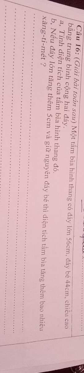 Cầu 16: (Giải bài toán sau) Một tấm bìa hình thang có đáy lớn 56cm, đáy bé 44cm, chiều cao 
bằng trung bình cộng hai đáy. 
a, Tính diện tích của tấm bìa hình thang đó. 
b, Nếu đáy lớn tăng thêm 5cm và giữ nguyên đáy bé thì diện tích tấm bìa tăng thêm bao nhiêu 
xăng-ti-mét ? 
_ 
_ 
_ 
_