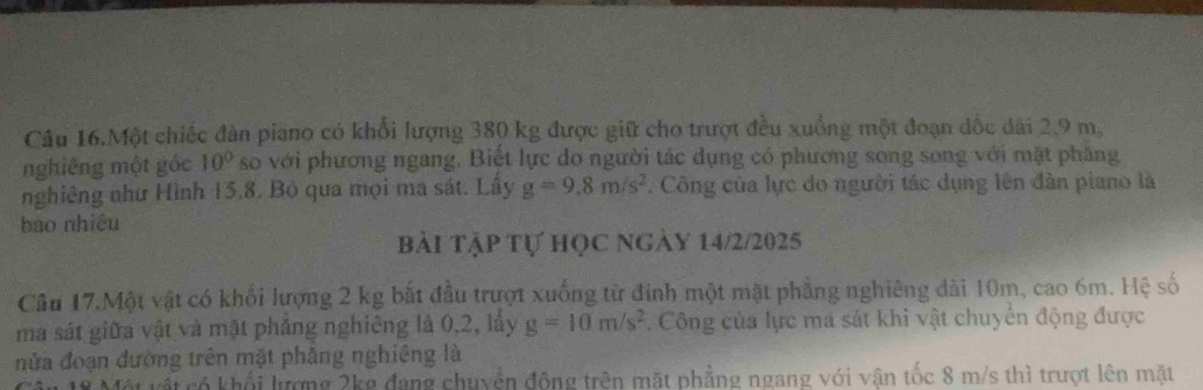 Câu 16.Một chiếc đàn piano có khổi lượng 380 kg được giữ cho trượt đều xuồng một đoạn đốc dài 2,9 m. 
nghiêng một góc 10° so với phương ngang. Biết lực do người tác dụng có phương song song với mặt phăng 
nghiêng như Hình 15, 8. Bộ qua mọi ma sát. Lấy g=9.8m/s^2. Công của lực do người tác dụng lên đàn piano là 
bào nhiêu 
bài tập tự học ngày 14/2/2025 
Câu 17.Một vật có khối lượng 2 kg bắt đầu trượt xuống từ đinh một mặt phẳng nghiêng dài 10m, cao 6m. Hệ số 
ma sát giữa vật và mặt phẳng nghiêng là 0,2, lấy g=10m/s^2. Công của lực ma sát khi vật chuyển động được 
nửa đoạn đường trên mặt phăng nghiêng là 
Một vật có khổi lượng 2kg đang chuyền động trên mặt phẳng ngang với vận tốc 8 m/s thì trượt lên mặt