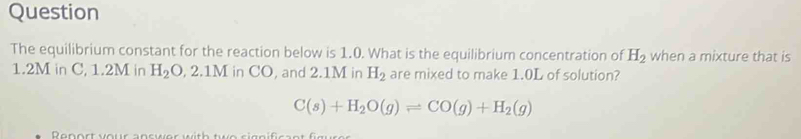 Question 
The equilibrium constant for the reaction below is 1.0. What is the equilibrium concentration of H_2 when a mixture that is
1.2M in C, 1.2M in H_2O, 2.1M in CO, and 2.1M in H_2 are mixed to make 1.0L of solution?
C(s)+H_2O(g)leftharpoons CO(g)+H_2(g)