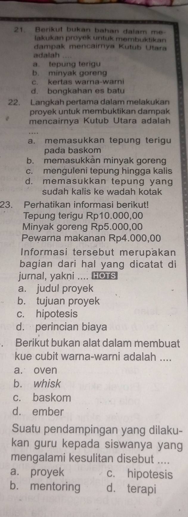 Berikut bukan bahan dalam me-
lakukan proyek untuk membuktikan
dampak mencairnya Kutub Utara
adalah …
a. tepung terigu
b. minyak goreng
c. kertas warna-warni
d. bongkahan es batu
22. Langkah pertama dalam melakukan
proyek untuk membuktikan dampak
mencairnya Kutub Utara adalah
a. memasukkan tepung terigu
pada baskom
b. memasukkan minyak goreng
c. menguleni tepung hingga kalis
d. memasukkan tepung yang
sudah kalis ke wadah kotak
23. Perhatikan informasi berikut!
Tepung terigu Rp10.000,00
Minyak goreng Rp5.000,00
Pewarna makanan Rp4.000,00
Informasi tersebut merupakan
bagian dari hal yang dicatat di
jurnal, yakni .... HOTS
a. judul proyek
b. tujuan proyek
c. hipotesis
d. perincian biaya
a Berikut bukan alat dalam membuat
kue cubit warna-warni adalah ....
a. oven
b. whisk
c. baskom
d. ember
Suatu pendampingan yang dilaku-
kan guru kepada siswanya yang
mengalami kesulitan disebut ....
a. proyek c. hipotesis
b. mentoring d. terapi