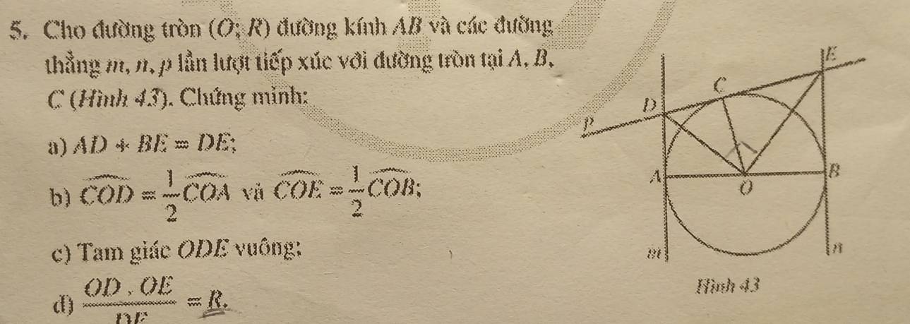 Cho đường tròn (O;R) đường kính AB và các đường 
thẳng m, n, p lần lượt tiếp xúc với đường tròn tại A, B,
C (Hình 43). Chứng mỉnh: 
a) AD+BE=DE; 
b) widehat COD= 1/2 widehat COA và widehat COE= 1/2 widehat COB; 
c) Tam giác ODE vuông: 
d)  OD· OE/DE =_ R
Hình 43