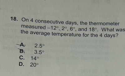 On 4 consecutive days, the thermometer
measured -12°, 2°, 6° , and 18°. What was
the average temperature for the 4 days?
A. 2.5°
B. 3.5°
C. 14°
D. 20°