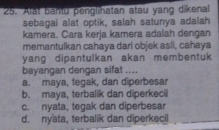 Alat bantu penglihatan atau yang dikenal
sebagai alat optik, salah satunya adalah
kamera. Cara kerja kamera adalah dengan
memantulkan cahaya dari objek asli, cahaya
yang dipantulkan akan membentuk
bayangan dengan sifat ....
a. maya, tegak, dan diperbesar
b. maya, terbalik dan diperkecil
c. nyata, tegak dan diperbesar
d. nyata, terbalik dan diperkecil