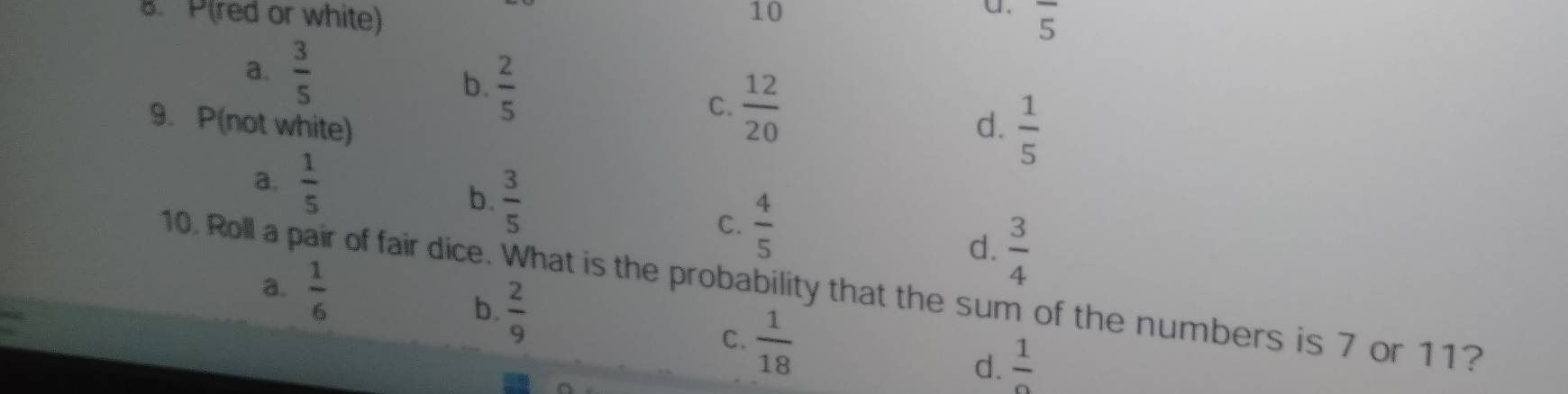 P(red or white) 10
a. overline 5
a.  3/5 
b.  2/5  C.  12/20 
9. P(not white) d.  1/5 
a.  1/5 
b.  3/5 
C.  4/5 
d.  3/4 
a.  1/6 
10. Roll a pair of fair dice. What is the probability that the sum of the numbers is 7 or 11?
b.  2/9 
C.  1/18 
d.  1/2 