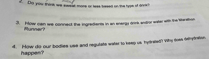 Do you think we sweat more or less based on the type of drink? 
3. How can we connect the ingredients in an energy drink and/or water with the Marathon 
Runner? 
4. How do our bodies use and regulate water to keep us hydrated? Why does dehydration 
happen?