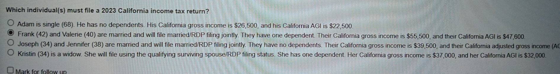 Which individual(s) must file a 2023 California income tax return?
Adam is single (68). He has no dependents. His California gross income is $26,500, and his California AGI is $22,500.
Frank (42) and Valerie (40) are married and will file married/RI OP filing jointly. They have one dependent. Their California gross income is $55,500, and their California AGI is $47,600
Joseph (34) and Jennifer (38) are married and will file married/RDP filing jointly. They have no dependents. Their California gross income is $39,500, and their California adjusted gross income (A0
Kristin (34) is a widow. She will file using the qualifying surviving spouse/RDP filing status. She has one dependent. Her California gross income is $37,000, and her California AGI is $32,000.
Mark for follow un