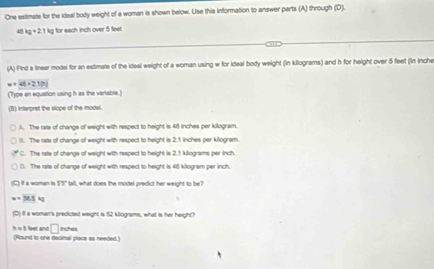 One estimate for the ideal body weight of a woman is shown below. Use this information to answer parts (A) through (D).
46kg+21kg for each inch over 5 feet
(A) Find a linear model for an estimate of the ideal weight of a woman using w for ideal body weight (in kilograms) and h for height over 5 feet (in inche
w=45+2.1(h)
(Type an equation using h as the variable.)
(B) Interpret the slope of the model.
A. The rate of change of weight with respect to height is 46 inches per killogram.
(. The rate of change of weight with respect to height is 2.1 inches per kilogram.
C. The rate of change of weight with respect to height is 2.1 kilograms per inch.
D. The rate of change of weight with respect to height is 46 kilogram per inch.
(C) If a eoman is 55° tall, what does the model predict her weight to be?
w=56.5kg
(D) If a woman's predicted weight is 52 kilograms, what is her height?
h ≈ 5 feet and □ inches
(Round to one decimal place as needed.)