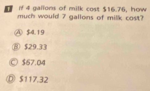 If 4 gallons of milk cost $16.76, how
much would 7 gallons of milk cost?
Ⓐ $4.19
⑧ $29.33
Ⓒ $67.04
Ⓓ $117.32