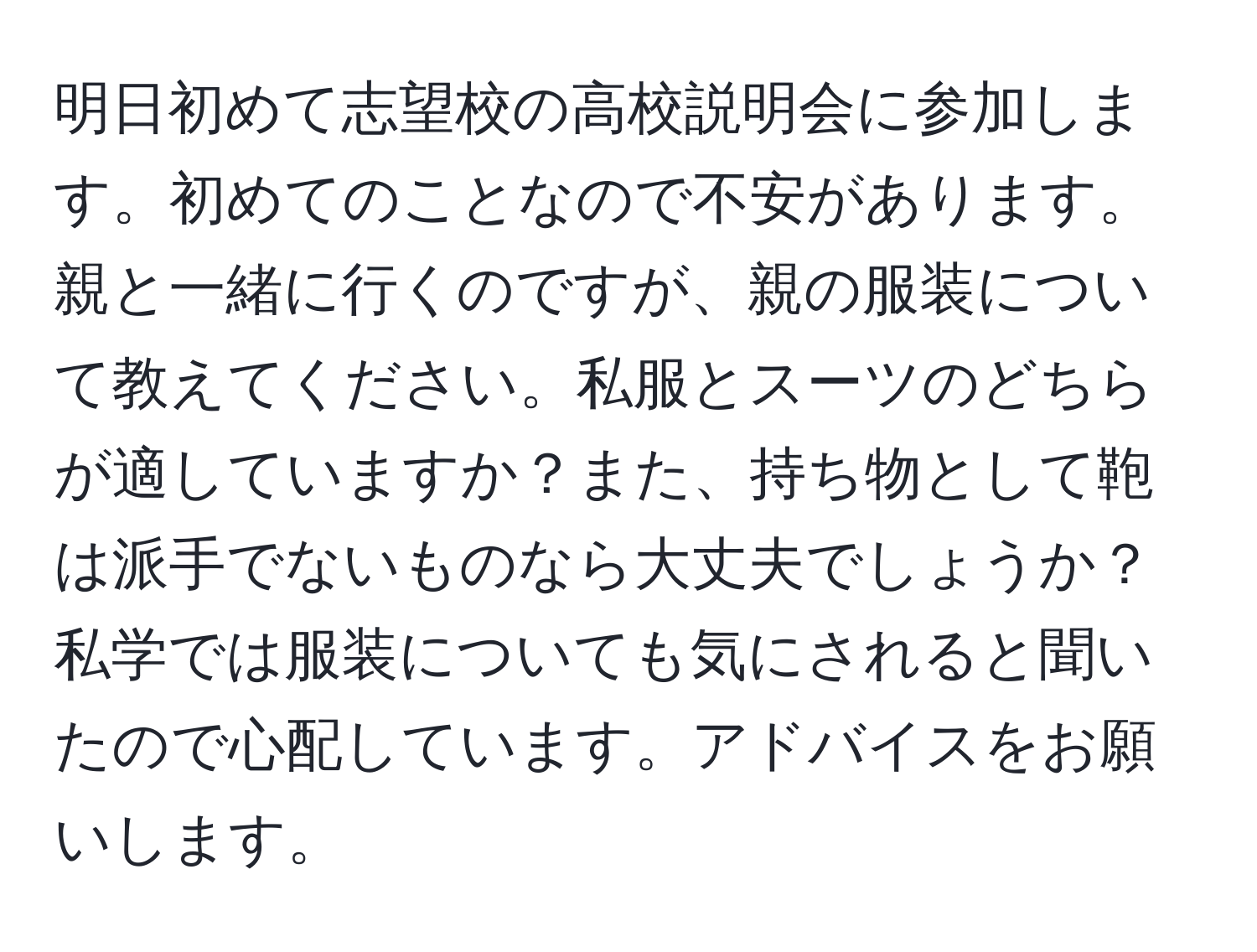 明日初めて志望校の高校説明会に参加します。初めてのことなので不安があります。親と一緒に行くのですが、親の服装について教えてください。私服とスーツのどちらが適していますか？また、持ち物として鞄は派手でないものなら大丈夫でしょうか？私学では服装についても気にされると聞いたので心配しています。アドバイスをお願いします。