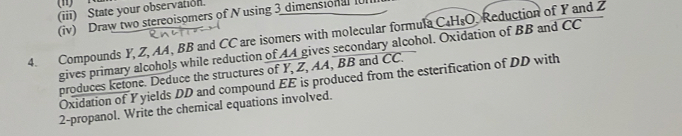 (1) N
(iii) State your observation. 
(iv) Draw two stereoisomers of N using 3 dimensional f 
4. Compounds Y, Z, AA, BB and CC are isomers with molecular formula C_4H_8O Reduction of Y and 2
gives primary alcohols while reduction of AA gives secondary alcohol. Oxidation of BB and CC 
produces ketone. Deduce the structures of Y, Z, AA, BB and CC. 
Oxidation of Yyields DD and compound EE is produced from the esterification of DD with 
2-propanol. Write the chemical equations involved.