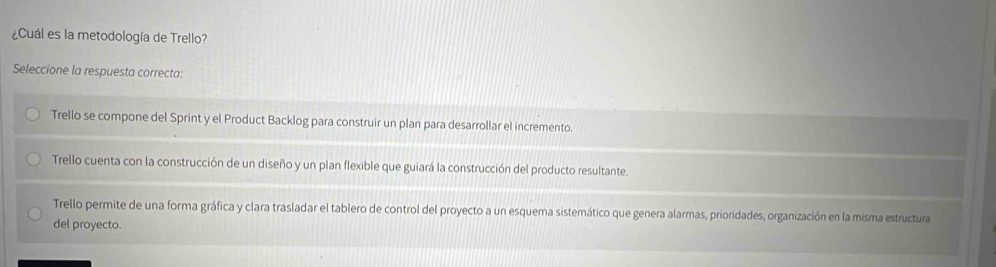 ¿Cuál es la metodología de Trello?
Seleccione la respuesta correcta:
Trello se compone del Sprint y el Product Backlog para construir un plan para desarrollar el incremento.
Trello cuenta con la construcción de un diseño y un plan flexible que guiará la construcción del producto resultante.
Trello permite de una forma gráfica y clara trasladar el tablero de control del proyecto a un esquema sistemático que genera alarmas, prioridades, organización en la misma estructura
del proyecto.