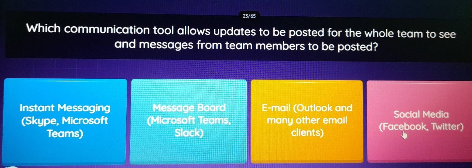 23/65
Which communication tool allows updates to be posted for the whole team to see
and messages from team members to be posted?
Instant Messaging Message Board E-mail (Outlook and
Social Media
(Skype, Microsoft (Microsoft Teams, many other email (Facebook, Twitter)
Teams) Slack) clients)