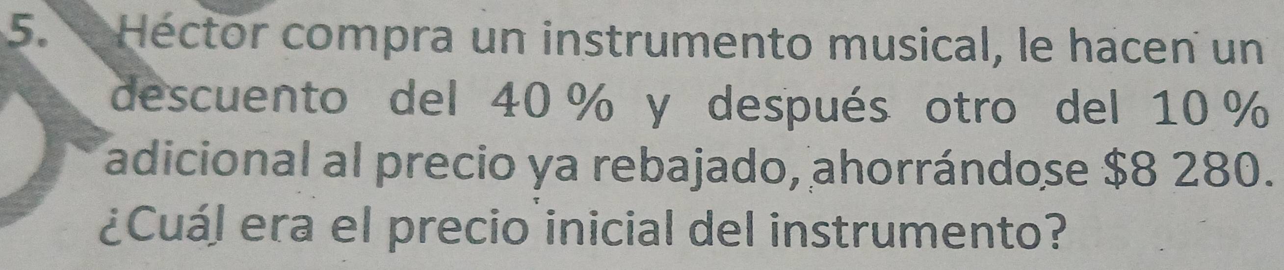 Héctor compra un instrumento musical, le hacen un 
descuento del 40 % y después otro del 10 %
adicional al precio ya rebajado, ahorrándose $8 280. 
¿Cuál era el precio inicial del instrumento?