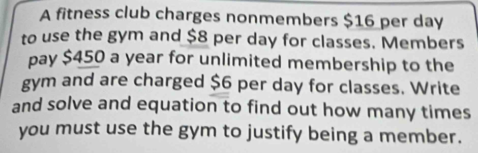 A fitness club charges nonmembers $16 per day
to use the gym and $8 per day for classes. Members 
pay $450 a year for unlimited membership to the 
gym and are charged $6 per day for classes. Write 
and solve and equation to find out how many times 
you must use the gym to justify being a member.