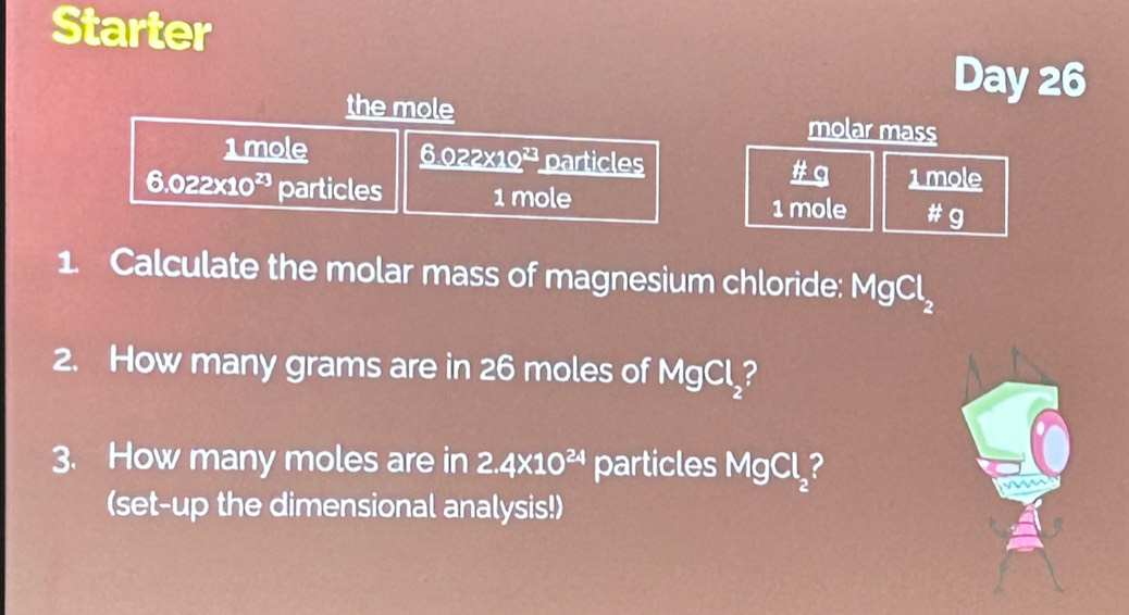 Starter 
the mole 
Day 26 
molar mass 
1mole _ 6.022* 10^(23) particles 1 mole
6.022x10² particles 1 mole beginarrayr 1 +
1 mole
1. Calculate the molar mass of magnesium chloride: MgCl_2
2. How many grams are in 26 moles of MgCl_2
3. How many moles are in 2.4* 10^(24) particles MgCl_2 2 
(set-up the dimensional analysis!)