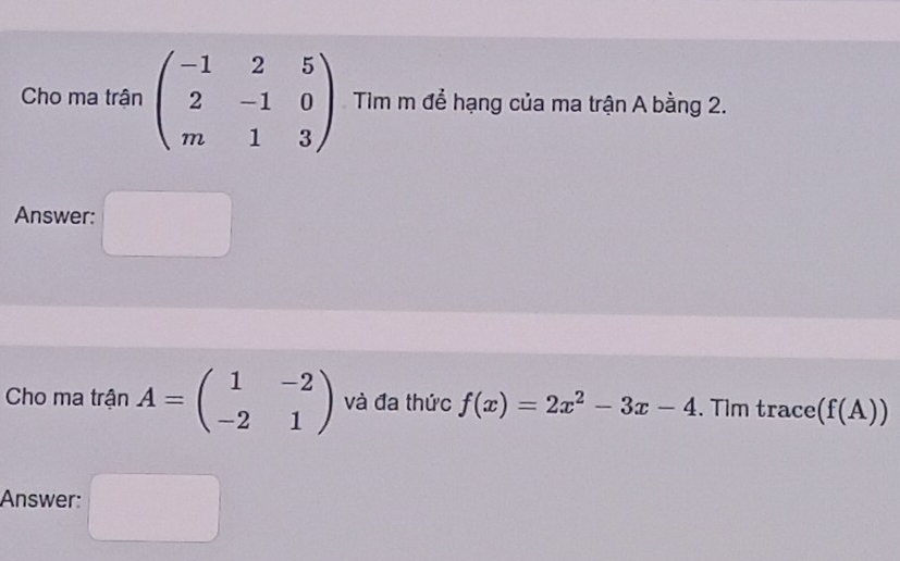 Cho ma trận beginpmatrix -1&2&5 2&-1&0 m&1&3endpmatrix Tim m để hạng của ma trận A bằng 2. 
Answer: 
Cho ma trận A=beginpmatrix 1&-2 -2&1endpmatrix và đa thức f(x)=2x^2-3x-4. Tim trace (f(A))
Answer: (□)°