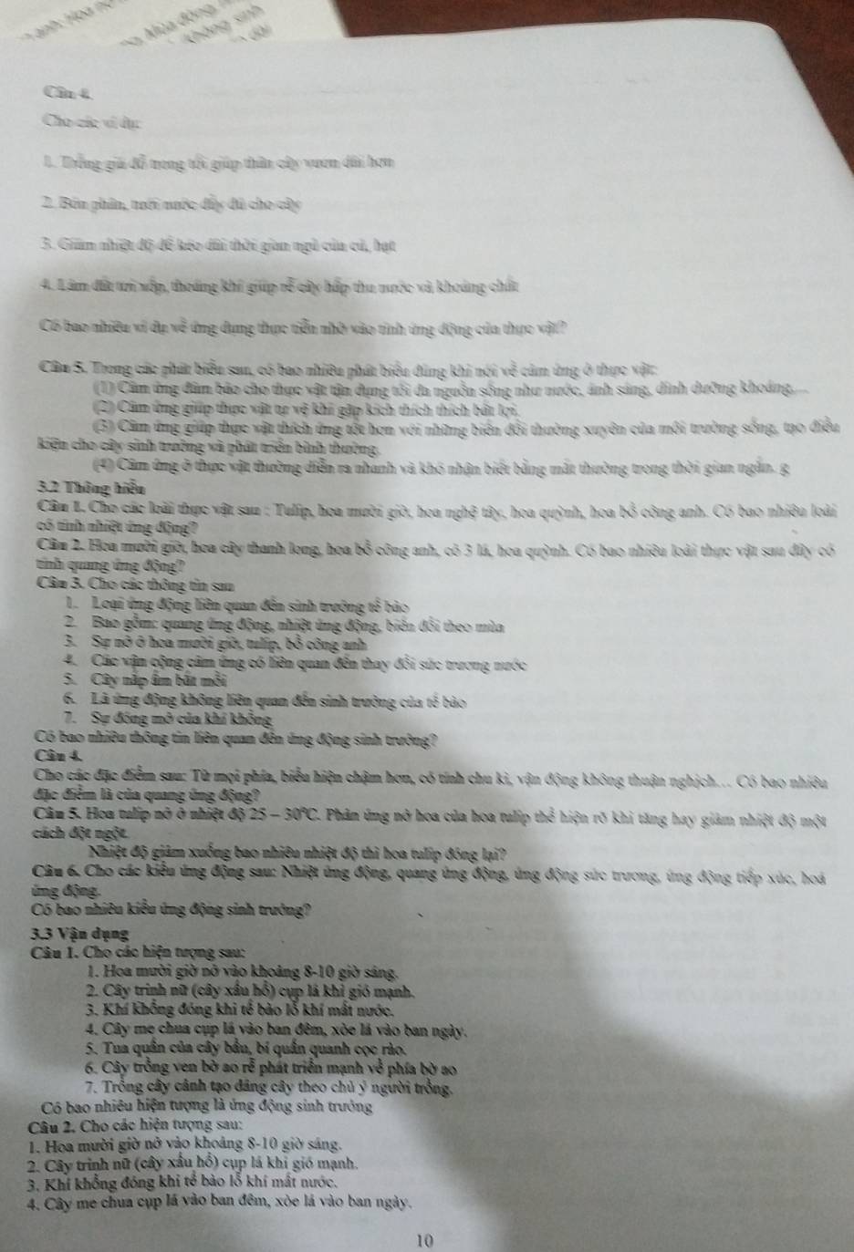 Không sinh
*. Mùa đòng,  1
Cần 4
Cho các vi dục
1. Trống giả đỗ trong tổi giúp thân cây vươn dài hơn
2. Bón phân, trới nước đây đú cho cây
3. Giám nhiệt độ đề kéo dài thời gian ngủ của củ, hạt
4. Lâm đa tri xếp, thoáng khí gip rễ cây hấp thu nước và khoảng chất
Có bao nhiều vi dụ về ứng dụng thực tiễn nhờ vào tỉnh ứng động của thực vật?
Câu S. Trong các phát biểu sar, có bao nhiêu phát biểu đùng khi nói về cảm ứng ở thực vật:
(1) Cầm ứng đâm báo cho thực vật tận dựng tôi đa nguồn sống như nước, ánh sáng, dinh dưỡng khoảng,
(2) Câm ứng giúp thực vật tự vệ khi gặp kích thích thích bất lợi,
(3) Cầm ứng giúp thực vật thích ứng tốt hơn với những biên đổi thường xuyên của môi trường sống, tạo điều
kiện cho cây sinh trưởng và phát triển bình thường,
(4) Câm ứng ở thực vật thường diễn ra nhanh và khó nhận biết bằng mắt thường trong thời gian ngắn. g
3.2 Thông hiểu
Cầm L. Cho các loài thực vật sau : Tulip, hoa mười giờ, hoa nghệ tây, hoa quỳnh, hoa bỏ công anh. Có bao nhiêu loài
có tính nhiệt ứng động?
Cầu 2. Hoa mười giờ, hoa cây thanh long, hoa bổ công anh, có 3 lá, hoa quỳnh. Có bao nhiều loài thực vật sau dây có
tinh quang ứng động?
Câu 3. Cho các thông tin san
1.Loại ứng động liên quan đến sinh trưởng tế bảo
2. Bao gồm: quang ứng động, nhiệt ứng động, biển đổi theo mùa
3. Sự nô ở hoa mười giờ, tulip, bỏ công anh
4. Các vận cộng câm ứng có liên quan đến thay đổi sức trương nước
5. Cây nập âm bắt mỗi
6. Là ứng động không liên quan đến sinh trường của tế bào
7. Sự đồng mô của khí không
Có bao nhiêu thông tin liên quan đến ứng động sinh trưởng?
Câu 4.
Cho các đặc điểm sau: Từ mọi phía, biểu hiện chậm hơn, có tính chu ki, vận động không thuận nghịch... Có bao nhiều
đặc điểm là của quang ứng động?
Câu 5. Hoa tulip nở ở nhiệt độ 25-30°C C. Phân ứng nở hoa của hoa tulip thể hiện rõ khi tăng hay giảm nhiệt độ một
cách đột ngột.
Nhiệt độ giám xuống bao nhiêu nhiệt độ thì hoa tulip đóng lại?
Câu 6, Cho các kiểu ứng động sau: Nhiệt ứng động, quang ủng động, ứng động sức trương, ứng động tiếp xúc, hoá
ứ ng động.
C6 bao nhiêu kiểu ứng động sinh trưởng?
3.3 Vận dụng
Câu I. Cho các hiện tượng sau:
1. Hoa mười giờ nỡ vào khoảng 8-10 giờ sáng.
2. Cây trinh nữ (cây xâu hỗ) cụp là khỉ gió mạnh.
3. Khí khống đóng khi tế bào lỗ khí mất nước.
4. Cây mẹ chua cụp lá vào ban đêm, xòe lá vào ban ngày.
5. Tua quân của cây bầu, bí quân quanh cọc rào.
6. Cây trồng ven bờ ao rễ phát triển mạnh về phía bờ ao
7. Trồng cây cảnh tạo đảng cây theo chủ ý người trồng.
Có bao nhiêu hiện tượng là ứng động sinh trưởng
Câu 2, Cho các hiện tượng sau:
1. Hoa mười giờ nở vào khoảng 8-10 giờ sáng.
2. Cây trinh nữ (cây xấu hổ) cụp lá khi gió mạnh.
3. Khí khổng đóng khi tế bào lỗ khí mất nước.
4. Cây me chua cụp lá vào ban đêm, xòe lá vào ban ngày.
10