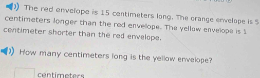 The red envelope is 15 centimeters long. The orange envelope is 5
centimeters longer than the red envelope. The yellow envelope is 1
centimeter shorter than the red envelope. 
How many centimeters long is the yellow envelope?
centimeters