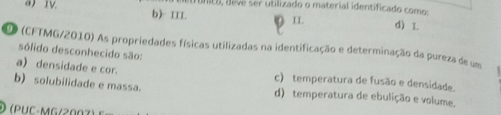 UNIEE, devé ser utilizado o material identificado comos
a) IV. b) II. d)
II.
DO (CFTMG/2010) As propriedades físicas utilizadas na identificação e determinação da pureza de um
sólido desconhecido são:
a) densidade e cor. c) temperatura de fusão e densidade.
b) solubilidade e massa. d) temperatura de ebulição e volume.
(PUC-MG/2007)