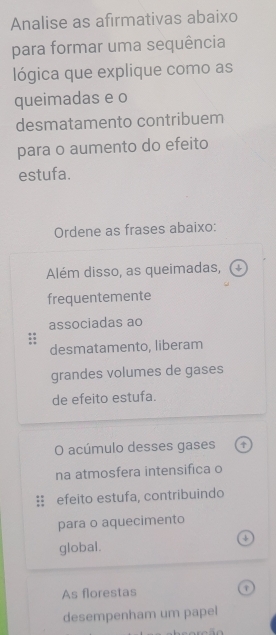 Analise as afirmativas abaixo 
para formar uma sequência 
lógica que explique como as 
queimadas e o 
desmatamento contribuem 
para o aumento do efeito 
estufa. 
Ordene as frases abaixo: 
Além disso, as queimadas, 
frequentemente 
associadas ao 
desmatamento, liberam 
grandes volumes de gases 
de efeito estufa. 
O acúmulo desses gases 
na atmosfera intensifica o 
efeito estufa, contribuindo 
para o aquecimento 
a 
global. 
As florestas 
desempenham um papel