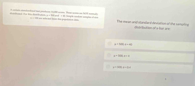 A certain standardized test produces 10,000 scores. These scores are NOT normally
distributed. For this distribution, mu =500and=40 Simple random samples of size The mean and standard deviation of the sampling
n=100 are selected from this population data.
distribution of x -bar are:
mu =500, sigma =40
mu =500, sigma =4
mu =500, sigma =0.4