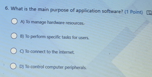 What is the main purpose of application software? (1 Point)
A) To manage hardware resources.
B) To perform specific tasks for users.
C) To connect to the internet.
D) To control computer peripherals.