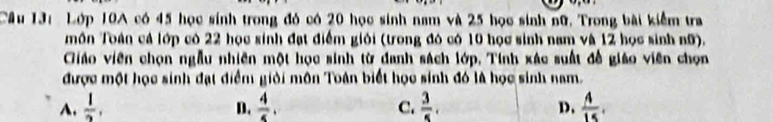 Cầu 13: Lớp 10A có 45 học sinh trong đó có 20 học sinh nam và 25 học sinh nữ. Trong bài kiểm tra
môn Toán cả lớp có 22 học sinh đạt điểm giỏi (trong đó có 10 học sinh nam và 12 học sinh nữ).
Giáo viên chọn ngẫu nhiên một học sinh từ danh sách lớp, Tính xác suất đề giáo viên chọn
được một học sinh đạt điểm giỏi môn Toán biết học sinh đó là học sinh nam.
A.  1/2 , D.  4/5 . C.  3/5 . D.  A/15 .