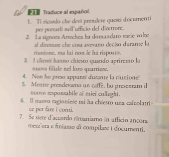 Traduce al español. 
1. Ti ricordo che devi prendere questi documenti 
per portarli nell'ufficio del direttore. 
2. La signora Arrechea ha domandato varie volte 
al direttore che cosa avevano deciso durante la 
riunione, ma lui non le ha risposto. 
3. I clienti hanno chiesto quando apriremo la 
nuova filiale nel loro quartiere. 
4. Non ho preso appunti durante la riunione! 
5. Mentre prendevamo un caffe, ho presentato il 
nuovo responsabile ai miei colleghi. 
6. Il nuovo ragioniere mi ha chiesto una calcolatri- 
ce per fare i conti. 
7. Se siete d’accordo rimaniamo in ufficio ancora 
mezz’ora e finiamo di compilare i documenti.