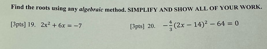 Find the roots using any algebraic method. SIMPLIFY AND SHOW ALL OF YOUR WORK. 
[3pts] 19. 2x^2+6x=-7
[3pts] 20. - 4/3 (2x-14)^2-64=0