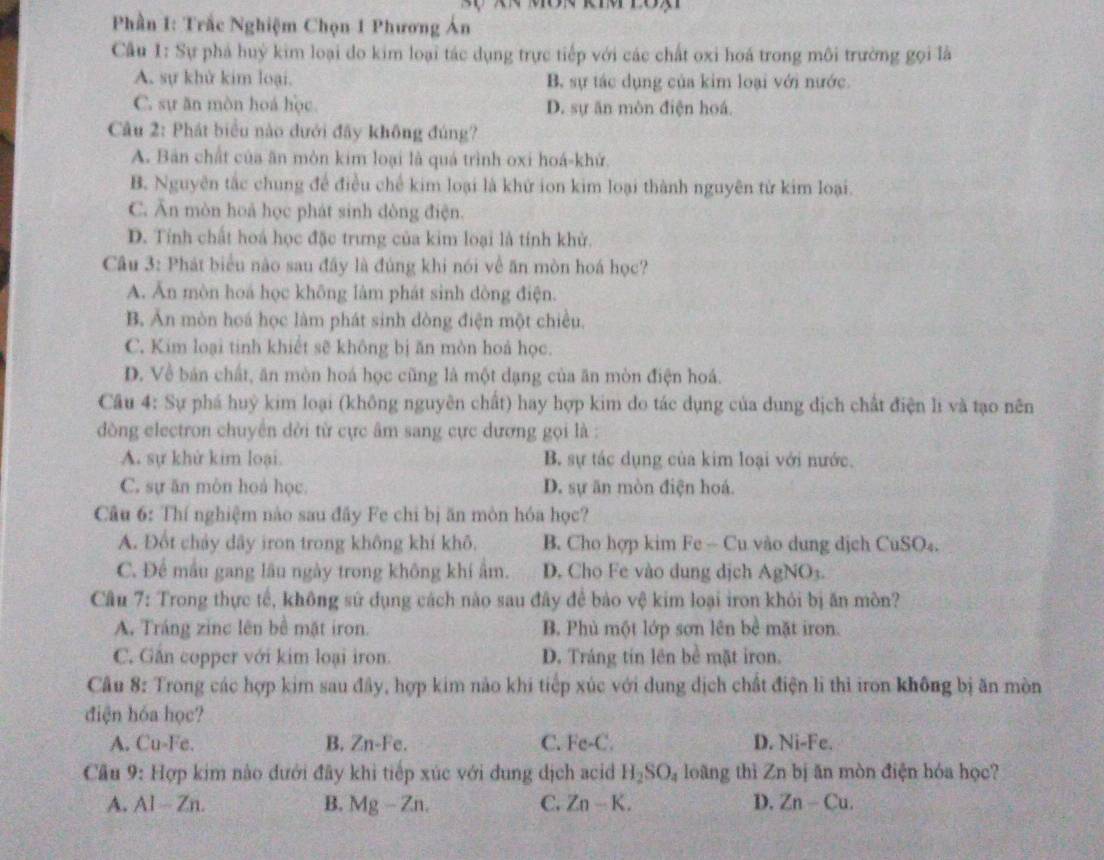 Phần 1: Trắc Nghiệm Chọn 1 Phương Án
Câu 1: Sự phá huỷ kim loại do kim loại tác dụng trực tiếp với các chất oxi hoá trong môi trường gọi là
A. sự khử kim loại. B. sự tác dụng của kim loại với nước.
C. sự ăn mòn hoá học D. sự ăn mòn điện hoá.
Câu 2: Phát biểu nào dưới đãy không đúng?
A. Bản chất của ăn mòn kim loại là quá trình oxi hoá-khử.
B. Nguyên tắc chung để điều chế kim loại là khử ion kim loại thành nguyên từ kim loại.
C. Ăn mòn hoà học phát sinh dòng điện.
D. Tính chất hoá học đặc trưng của kim loại là tính khử.
Câu 3: Phát biểu nào sau đây là đúng khi nói về ăn mòn hoá học?
A. Ăn mòn hoá học không làm phát sinh dòng điện.
B. Ăn mòn hoá học làm phát sinh dòng điện một chiều.
C. Kim loại tinh khiết sẽ không bị ăn mòn hoả học.
D. Về bán chất, ăn mòn hoá học cũng là một dạng của ăn mòn điện hoá.
Câu 4: Sự phá huỳ kim loại (không nguyên chất) hay hợp kim do tác dụng của dung địch chất điện li và tạo nên
òng electron chuyên dời từ cực âm sang cực dương gọi là :
A. sự khử kim loại. B. sự tác dụng của kim loại với nước.
C. sự ăn mòn hoá học. D. sự ăn mòn điện hoá.
Câu 6: Thí nghiệm nào sau đầy Fe chi bị ăn mòn hóa học?
A. Đốt chảy dây iron trong không khí khô. B. Cho hợp kim Fe - Cu vào dung dịch CuSO₄.
C. Để mẫu gang lâu ngày trong không khí âm. D. Cho Fe vào dung dịch AgNO3.
Câu 7: Trong thực tế, không sử dụng cách nào sau đây để bảo vệ kim loại iron khỏi bị ăn mòn?
A. Tráng zinc lên bề mặt iron. B. Phủ một lớp sơn lên bề mặt iron.
C. Găn copper với kim loại iron. D. Tráng tín lên bề mặt iron.
Câu 8: Trong các hợp kim sau đây, hợp kim nào khi tiếp xúc với dung dịch chất điện li thì iron không bị ăn mòn
điện hóa học?
A. Cu-Fe. B. Zn-Fe. C. Fe-C. D. Ni-Fe.
Cầu 9: Hợp kim nào dưới đây khi tiếp xúc với dung dịch acid H_2SO_4 loàng thì Zn bị ăn mòn điện hóa học?
A. AI-Zn. B. Mg-Zn. C. Zn-K. D. Zn-Cu.