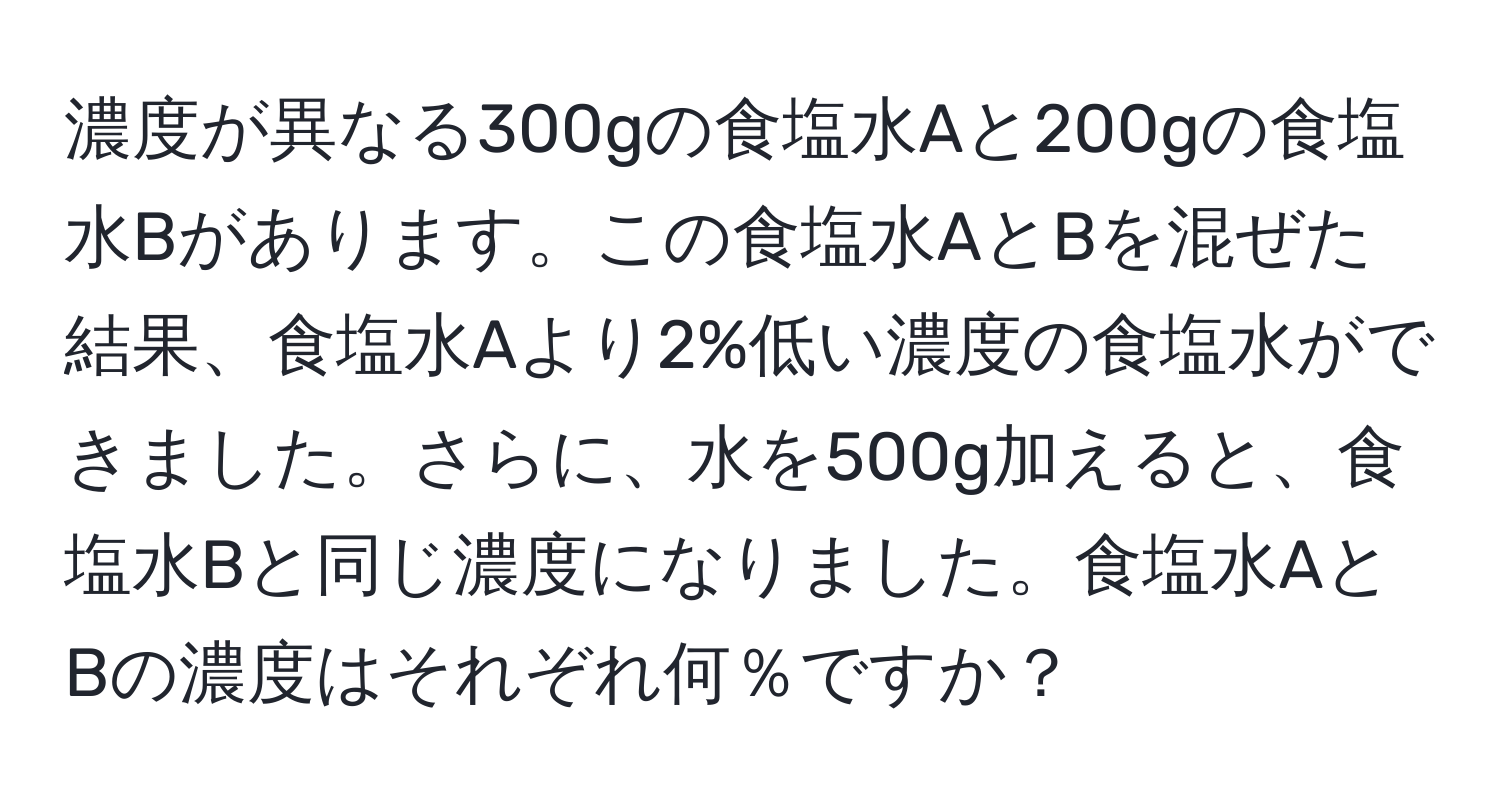 濃度が異なる300gの食塩水Aと200gの食塩水Bがあります。この食塩水AとBを混ぜた結果、食塩水Aより2%低い濃度の食塩水ができました。さらに、水を500g加えると、食塩水Bと同じ濃度になりました。食塩水AとBの濃度はそれぞれ何％ですか？