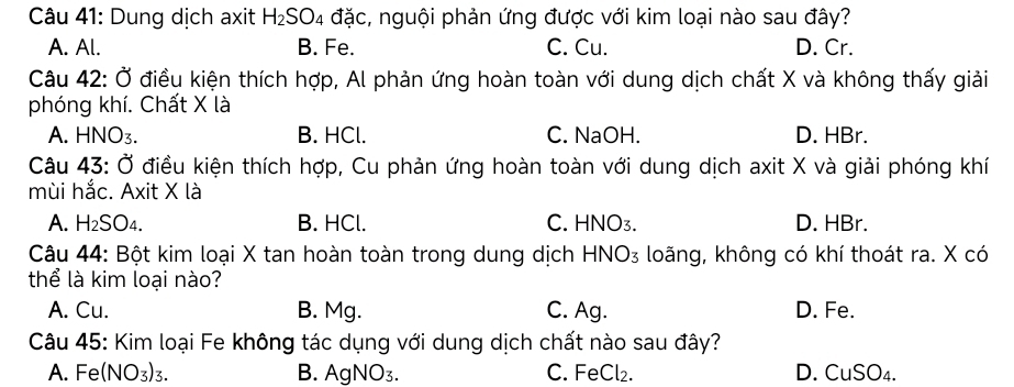 Dung dịch axit H_2SO_4 đặc, nguội phản ứng được với kim loại nào sau đây?
A. Al. B. Fe. C. Cu. D. Cr.
Câu 42: Ở điều kiện thích hợp, Al phản ứng hoàn toàn với dung dịch chất X và không thấy giải
phóng khí. Chất X là
A. HNO₃. B. HCl. C. NaOH. D. HBr.
Câu 43: Ở điều kiện thích hợp, Cu phản ứng hoàn toàn với dung dịch axit X và giải phóng khí
mùi hắc. Axit X là
A. H₂SO₄. B. HCl. C. HNO₃. D. HBr.
Câu 44: Bột kim loại X tan hoàn toàn trong dung dịch HNO₃ loãng, không có khí thoát ra. X có
thể là kim loại nào?
A. Cu. B. Mg. C. Ag. D. Fe.
Câu 45: Kim loại Fe không tác dụng với dung dịch chất nào sau đây?
A. Fe (NO_3) 3. B. AgNO₃. C. FeCl₂. D. C uSO_4.