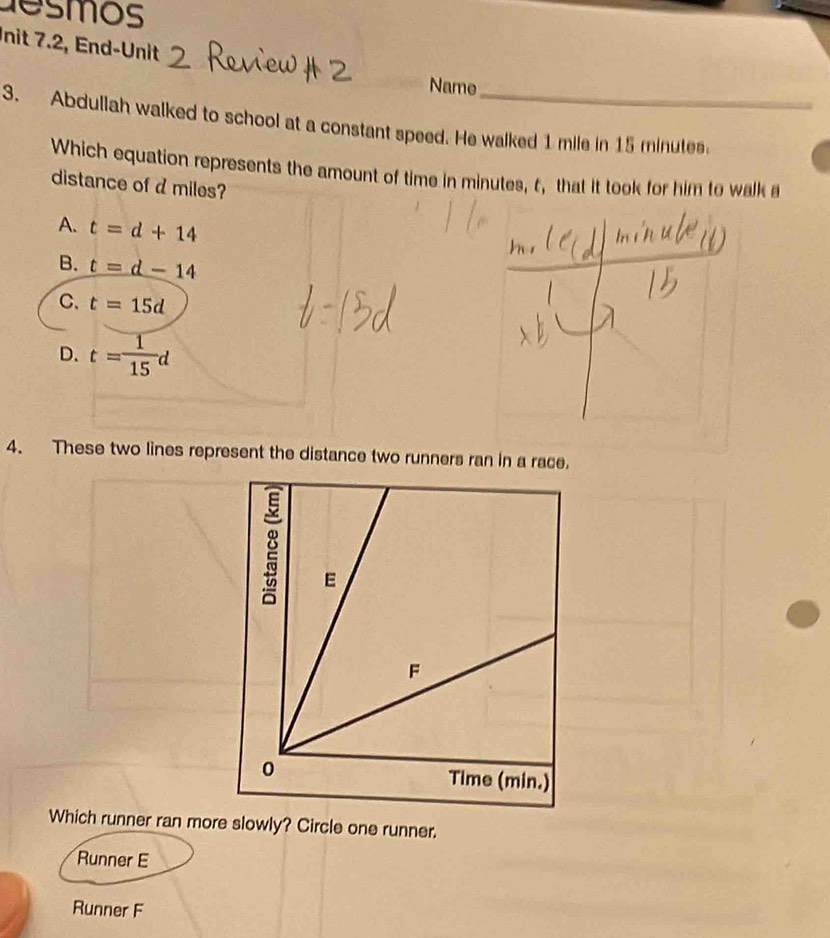 desmos
nit 7.2, End-Unit
Name
3. Abdullah walked to school at a constant speed. He walked 1 mile in 15 minutes.
Which equation represents the amount of time in minutes, t, that it took for him to walk a
distance of d miles?
A. t=d+14
B. t=d-14
C. t=15d
D. t= 1/15 d
4. These two lines represent the distance two runners ran in a race.
Which runner ran more slowly? Circle one runner.
Runner E
Runner F