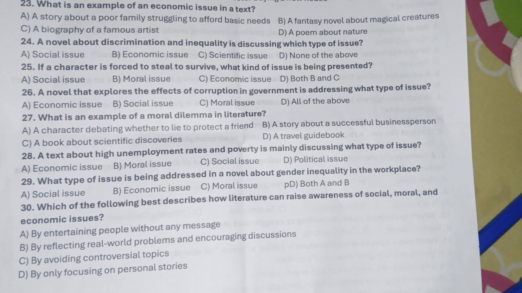 What is an example of an economic issue in a text?
A) A story about a poor family struggling to afford basic needs B) A fantasy novel about magical creatures
C) A biography of a famous artist
D) A poem about nature
24. A novel about discrimination and inequality is discussing which type of issue?
A) Social issue B) Economic issue C) Scientific issue D) None of the above
25. If a character is forced to steal to survive, what kind of issue is being presented?
A) Social issue B) Moral issue C) Economic issue D) Both B and C
26. A novel that explores the effects of corruption in government is addressing what type of issue?
A) Economic issue B) Social issue C) Moral issue D) All of the above
27. What is an example of a moral dilemma in literature?
A) A character debating whether to lie to protect a friend B) A story about a successful businessperson
C) A book about scientific discoveries D) A travel guidebook
28. A text about high unemployment rates and poverty is mainly discussing what type of issue?
A) Economic issue B) Moral issue C) Social issue D) Political issue
29. What type of issue is being addressed in a novel about gender inequality in the workplace?
A) Social issue B) Economic issue C) Moral issue pD) Both A and B
30. Which of the following best describes how literature can raise awareness of social, moral, and
economic issues?
A) By entertaining people without any message
B) By reflecting real-world problems and encouraging discussions
C) By avoiding controversial topics
D) By only focusing on personal stories