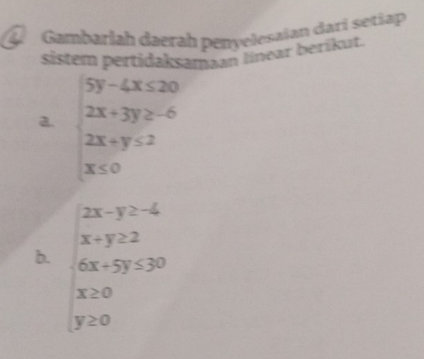 Gambarlah daerah penyelesaïan darí setiap 
sistem pertidaksamaan linear berikut. 
a. beginarrayl 5y-4x≤ 20 2x+3y≥ -6 2x+y≤ 2 x≤ 0endarray.
beginarrayr 2x-y≥ -4 x+y≥ 2endarray
b. 6x+5y≤ 30
beginarrayr x≥ 0 y≥ 0endarray