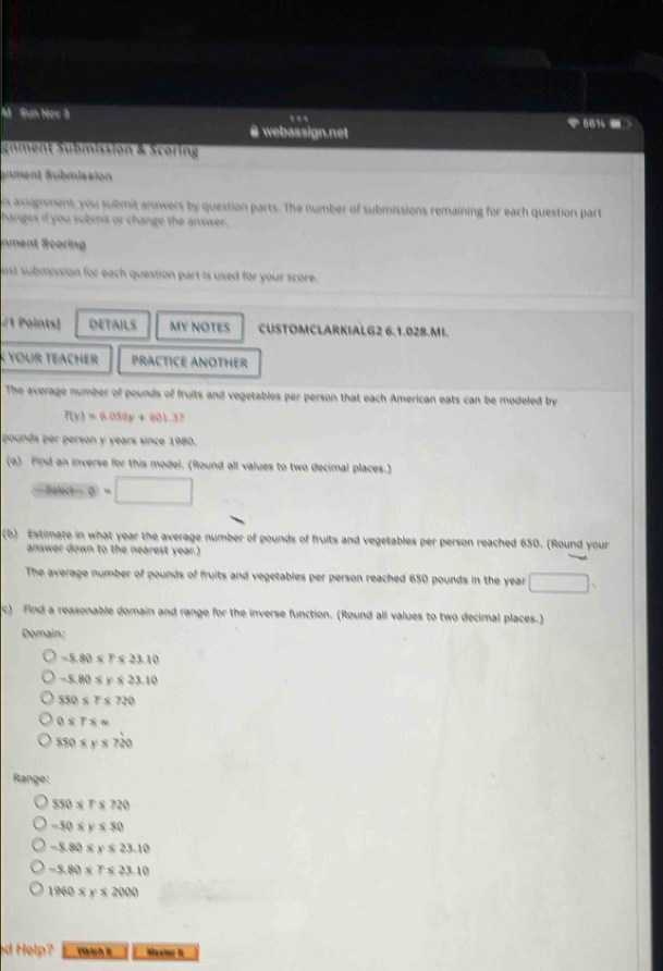 Sun Nov 3
.
@ webassign.net
-
gnment Submission & Scoring
anment Submission
is assignment, you submit answers by question parts. The number of submissions remaining for each question part
hanges if you submit or change the answer.
nment Scoring
est submission for each question part is used for your score.
#1 Points) DETAILS MY NOTES CUSTOMCLARKIALG2 6.1.028.MI.
K YOUr TEAchEr PRACTICE ANOTHER
The average number of pounds of fruits and vegetables per person that each American eats can be modeled by
f(x)=6.056x+601.3? 
pounds per person y years since 1980.
(a) Find an inverse for this model. (Round all values to two decimal places.)
(Sel=□
(b) Estimate in what year the average number of pounds of fruits and vegetables per person reached 650. (Round your
answer down to the nearest year.)
The average number of pounds of fruits and vegetables per person reached 650 pounds in the year □. 
c) Find a reasonable domain and range for the inverse function. (Round all values to two decimal places.)
Domain:
-8.80* 1 * 23.10
−5.80 ≤ v $ 23.10
550* 7* 720
0* 7s ∞0
550* y ≤ ?20
Range:
550 ≤ Γ ≤ 720
−50 ≤ y ≤ 50
−5.80 ≤ y ≤ 23.10
=5.80 ≤ T ≤ 23.10
1960 ≤ y ≤ 2000
ed Help? Wrich It Maanec I