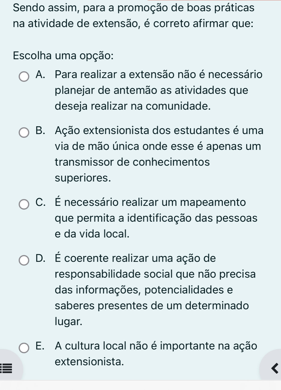 Sendo assim, para a promoção de boas práticas
na atividade de extensão, é correto afirmar que:
Escolha uma opção:
A. Para realizar a extensão não é necessário
planejar de antemão as atividades que
deseja realizar na comunidade.
B. Ação extensionista dos estudantes é uma
via de mão única onde esse é apenas um
transmissor de conhecimentos
superiores.
C. É necessário realizar um mapeamento
que permita a identificação das pessoas
e da vida local.
D. É coerente realizar uma ação de
responsabilidade social que não precisa
das informações, potencialidades e
saberes presentes de um determinado
lugar.
E. A cultura local não é importante na ação
extensionista.